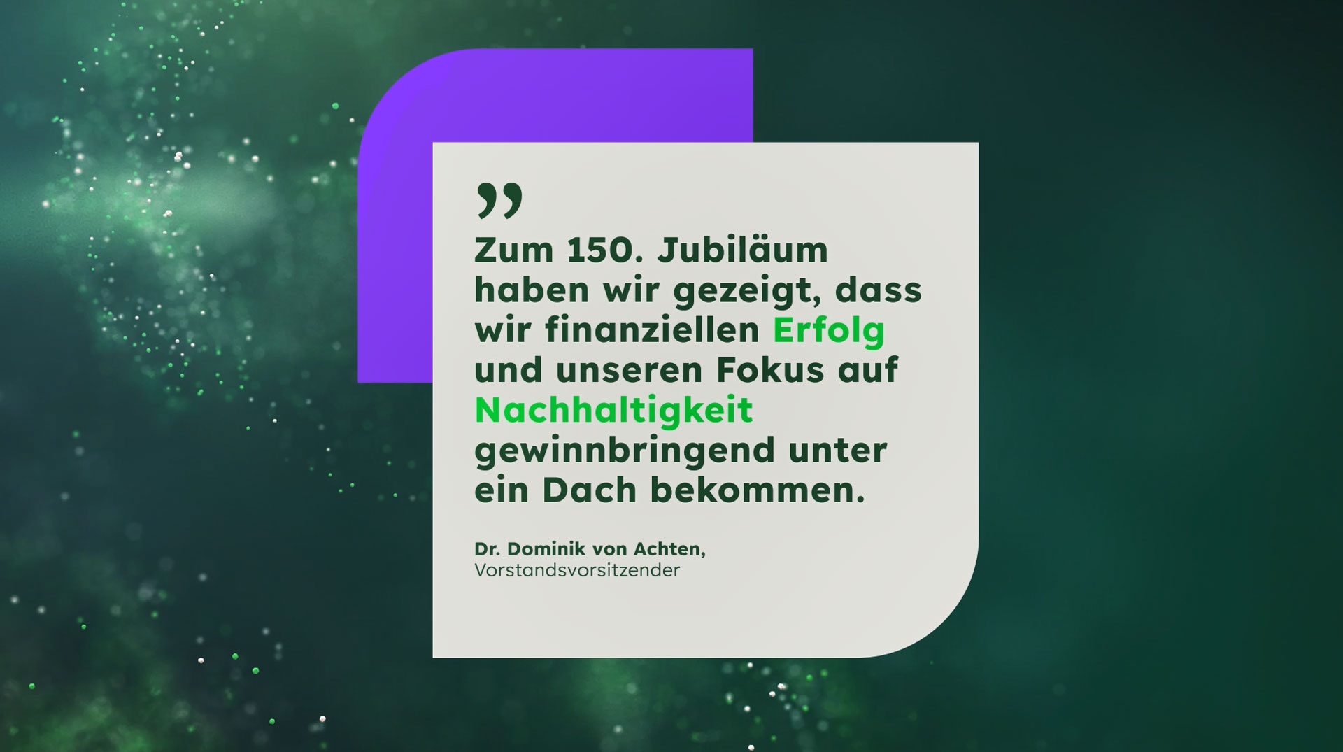 Startbildschirm mit einem Zitat von Dr. Dominik von Achten, Vorstandsvorsitzender: "Zum 150. Jubiläum haben wir gezeigt, dass wir finanziellen Erfolg und unseren Fokus auf Nachhaltigkeit gewinnbringend unter ein Dach bekommen."